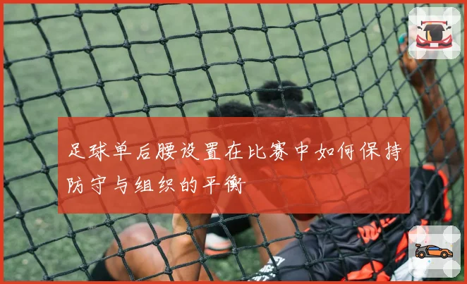 足球单后腰设置在比赛中如何保持防守与组织的平衡