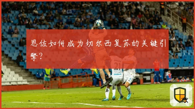 恩佐如何成为切尔西复苏的关键引擎?