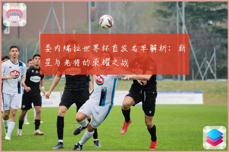 委内瑞拉世界杯首发名单解析:新星与老将的荣耀之战