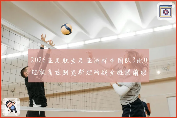 2026亚足联女足亚洲杯中国队3比0轻取乌兹别克斯坦两战全胜提前锁定淘汰赛席位