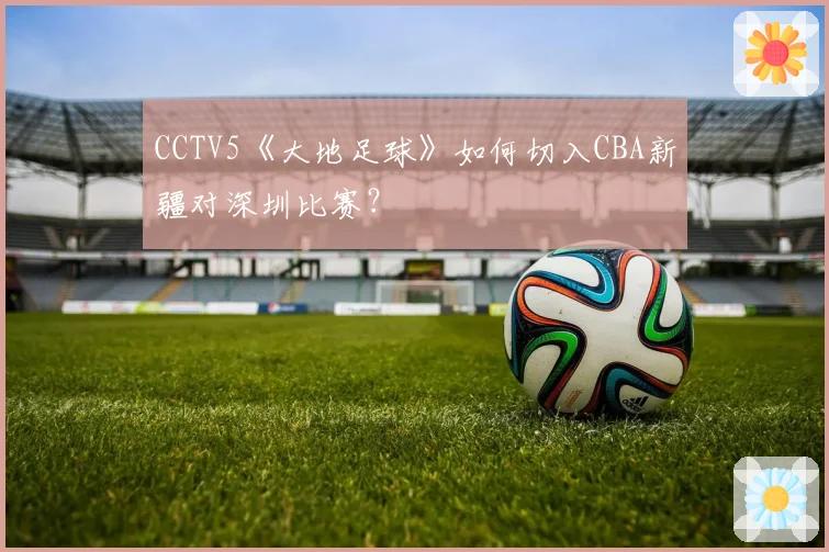 CCTV5《大地足球》如何切入CBA新疆对深圳比赛？