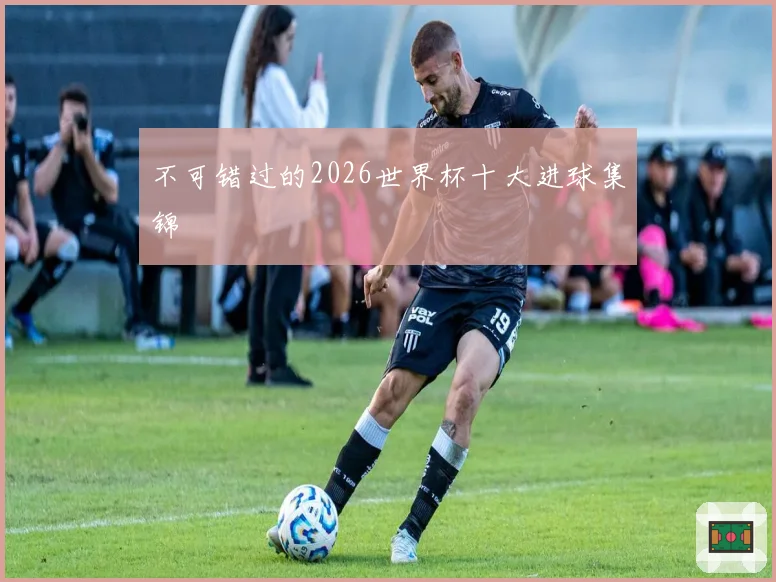 不可错过的2026世界杯十大进球集锦